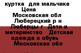 куртка  для мальчика › Цена ­ 1 200 - Московская обл., Люберецкий р-н, Люберцы г. Дети и материнство » Детская одежда и обувь   . Московская обл.